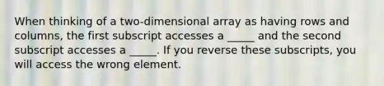 When thinking of a two-dimensional array as having rows and columns, the first subscript accesses a _____ and the second subscript accesses a _____. If you reverse these subscripts, you will access the wrong element.