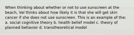 When thinking about whether or not to use sunscreen at the beach, Val thinks about how likely it is that she will get skin cancer if she does not use sunscreen. This is an example of the: a. social cognitive theory b. health belief model c. theory of planned behavior d. transtheoretical model