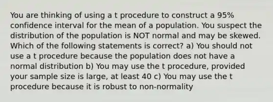 You are thinking of using a t procedure to construct a 95% confidence interval for the mean of a population. You suspect the distribution of the population is NOT normal and may be skewed. Which of the following statements is correct? a) You should not use a t procedure because the population does not have a normal distribution b) You may use the t procedure, provided your sample size is large, at least 40 c) You may use the t procedure because it is robust to non-normality