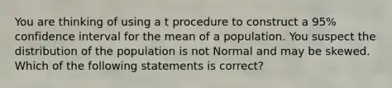 You are thinking of using a t procedure to construct a 95% confidence interval for the mean of a population. You suspect the distribution of the population is not Normal and may be skewed. Which of the following statements is correct?