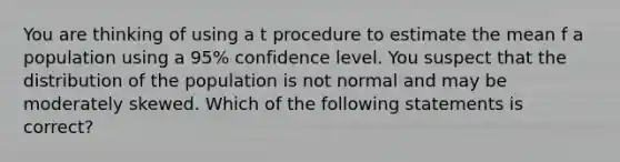 You are thinking of using a t procedure to estimate the mean f a population using a 95% confidence level. You suspect that the distribution of the population is not normal and may be moderately skewed. Which of the following statements is correct?