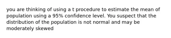 you are thinking of using a t procedure to estimate the mean of population using a 95% confidence level. You suspect that the distribution of the population is not normal and may be moderately skewed