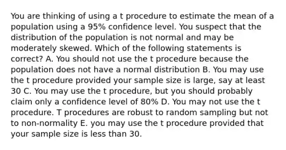 You are thinking of using a t procedure to estimate the mean of a population using a 95% confidence level. You suspect that the distribution of the population is not normal and may be moderately skewed. Which of the following statements is correct? A. You should not use the t procedure because the population does not have a normal distribution B. You may use the t procedure provided your sample size is large, say at least 30 C. You may use the t procedure, but you should probably claim only a confidence level of 80% D. You may not use the t procedure. T procedures are robust to random sampling but not to non-normality E. you may use the t procedure provided that your sample size is less than 30.