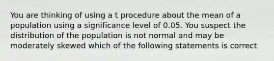 You are thinking of using a t procedure about the mean of a population using a significance level of 0.05. You suspect the distribution of the population is not normal and may be moderately skewed which of the following statements is correct