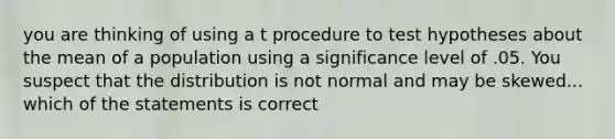 you are thinking of using a t procedure to test hypotheses about the mean of a population using a significance level of .05. You suspect that the distribution is not normal and may be skewed... which of the statements is correct