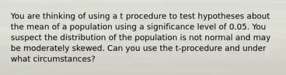 You are thinking of using a t procedure to test hypotheses about the mean of a population using a significance level of 0.05. You suspect the distribution of the population is not normal and may be moderately skewed. Can you use the t-procedure and under what circumstances?