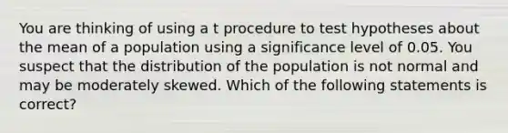 You are thinking of using a t procedure to test hypotheses about the mean of a population using a significance level of 0.05. You suspect that the distribution of the population is not normal and may be moderately skewed. Which of the following statements is correct?