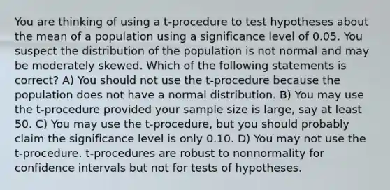 You are thinking of using a t-procedure to test hypotheses about the mean of a population using a significance level of 0.05. You suspect the distribution of the population is not normal and may be moderately skewed. Which of the following statements is correct? A) You should not use the t-procedure because the population does not have a normal distribution. B) You may use the t-procedure provided your sample size is large, say at least 50. C) You may use the t-procedure, but you should probably claim the significance level is only 0.10. D) You may not use the t-procedure. t-procedures are robust to nonnormality for confidence intervals but not for tests of hypotheses.