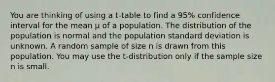 You are thinking of using a t-table to find a 95% confidence interval for the mean μ of a population. The distribution of the population is normal and the population <a href='https://www.questionai.com/knowledge/kqGUr1Cldy-standard-deviation' class='anchor-knowledge'>standard deviation</a> is unknown. A random sample of size n is drawn from this population. You may use the t-distribution only if the sample size n is small.