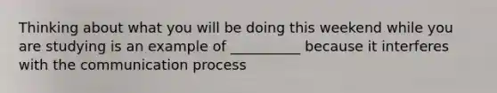 Thinking about what you will be doing this weekend while you are studying is an example of __________ because it interferes with the communication process