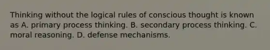 Thinking without the logical rules of conscious thought is known as A. primary process thinking. B. secondary process thinking. C. moral reasoning. D. defense mechanisms.