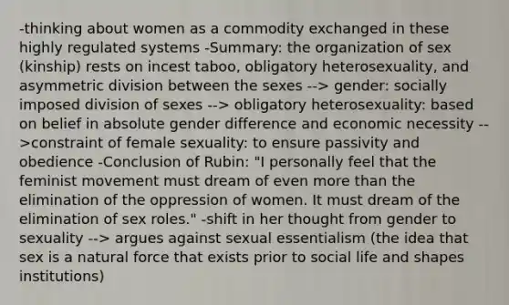 -thinking about women as a commodity exchanged in these highly regulated systems -Summary: the organization of sex (kinship) rests on incest taboo, obligatory heterosexuality, and asymmetric division between the sexes --> gender: socially imposed division of sexes --> obligatory heterosexuality: based on belief in absolute gender difference and economic necessity -->constraint of female sexuality: to ensure passivity and obedience -Conclusion of Rubin: "I personally feel that the feminist movement must dream of even more than the elimination of the oppression of women. It must dream of the elimination of sex roles." -shift in her thought from gender to sexuality --> argues against sexual essentialism (the idea that sex is a natural force that exists prior to social life and shapes institutions)