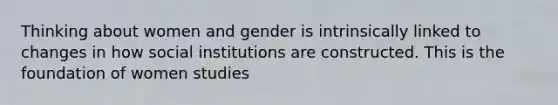 Thinking about women and gender is intrinsically linked to changes in how social institutions are constructed. This is the foundation of women studies