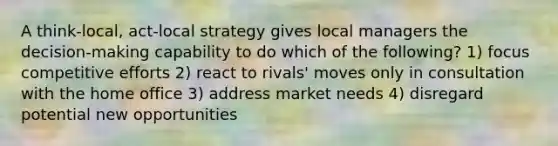 A think-local, act-local strategy gives local managers the decision-making capability to do which of the following? 1) focus competitive efforts 2) react to rivals' moves only in consultation with the home office 3) address market needs 4) disregard potential new opportunities