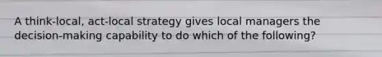 A think-local, act-local strategy gives local managers the decision-making capability to do which of the following?