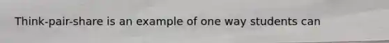 Think-pair-share is an example of one way students can