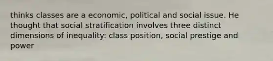 thinks classes are a economic, political and social issue. He thought that social stratification involves three distinct dimensions of inequality: class position, social prestige and power