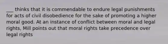 ___ thinks that it is commendable to endure legal punishments for acts of civil disobedience for the sake of promoting a higher moral good. At an instance of conflict between moral and legal rights, Mill points out that moral rights take precedence over legal rights