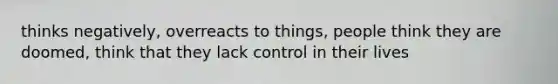 thinks negatively, overreacts to things, people think they are doomed, think that they lack control in their lives