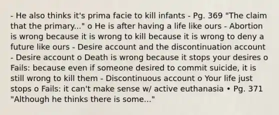 - He also thinks it's prima facie to kill infants - Pg. 369 "The claim that the primary..." o He is after having a life like ours - Abortion is wrong because it is wrong to kill because it is wrong to deny a future like ours - Desire account and the discontinuation account - Desire account o Death is wrong because it stops your desires o Fails: because even if someone desired to commit suicide, it is still wrong to kill them - Discontinuous account o Your life just stops o Fails: it can't make sense w/ active euthanasia • Pg. 371 "Although he thinks there is some..."