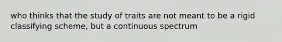 who thinks that the study of traits are not meant to be a rigid classifying scheme, but a continuous spectrum