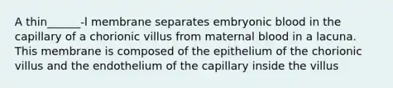 A thin______-l membrane separates embryonic blood in the capillary of a chorionic villus from maternal blood in a lacuna. This membrane is composed of the epithelium of the chorionic villus and the endothelium of the capillary inside the villus