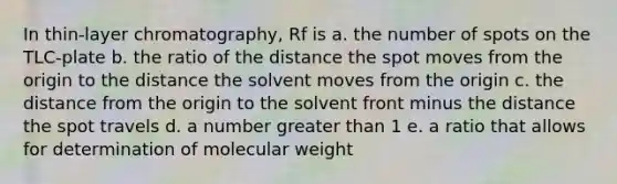 In thin-layer chromatography, Rf is a. the number of spots on the TLC-plate b. the ratio of the distance the spot moves from the origin to the distance the solvent moves from the origin c. the distance from the origin to the solvent front minus the distance the spot travels d. a number greater than 1 e. a ratio that allows for determination of molecular weight