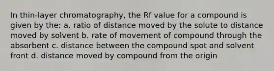 In thin-layer chromatography, the Rf value for a compound is given by the: a. ratio of distance moved by the solute to distance moved by solvent b. rate of movement of compound through the absorbent c. distance between the compound spot and solvent front d. distance moved by compound from the origin