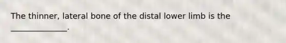 The thinner, lateral bone of the distal lower limb is the ______________.