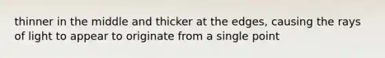 thinner in the middle and thicker at the edges, causing the rays of light to appear to originate from a single point