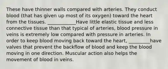 These have thinner walls compared with arteries. They conduct blood (that has given up most of its oxygen) toward the heart from the tissues. ____________Have little elastic tissue and less connective tissue than that typical of arteries, blood pressure in veins is extremely low compared with pressure in arteries. In order to keep blood moving back toward the heart, _________have valves that prevent the backflow of blood and keep the blood moving in one direction. Muscular action also helps the movement of blood in veins.