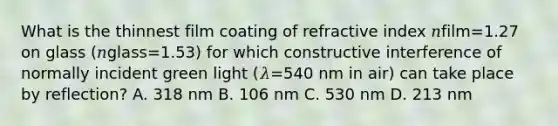 What is the thinnest film coating of refractive index 𝑛film=1.27 on glass (𝑛glass=1.53) for which constructive interference of normally incident green light (𝜆=540 nm in air) can take place by reflection? A. 318 nm B. 106 nm C. 530 nm D. 213 nm