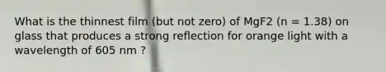 What is the thinnest film (but not zero) of MgF2 (n = 1.38) on glass that produces a strong reflection for orange light with a wavelength of 605 nm ?