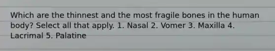 Which are the thinnest and the most fragile bones in the human body? Select all that apply. 1. Nasal 2. Vomer 3. Maxilla 4. Lacrimal 5. Palatine