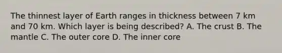 The thinnest layer of Earth ranges in thickness between 7 km and 70 km. Which layer is being described? A. The crust B. The mantle C. The outer core D. The inner core