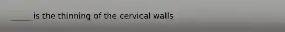 _____ is the thinning of the cervical walls