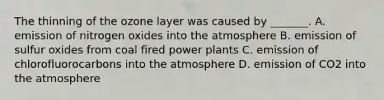 The thinning of the ozone layer was caused by _______. A. emission of nitrogen oxides into the atmosphere B. emission of sulfur oxides from coal fired power plants C. emission of chlorofluorocarbons into the atmosphere D. emission of CO2 into the atmosphere