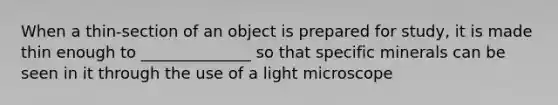 When a thin-section of an object is prepared for study, it is made thin enough to ______________ so that specific minerals can be seen in it through the use of a light microscope