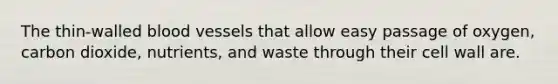 The thin-walled blood vessels that allow easy passage of oxygen, carbon dioxide, nutrients, and waste through their cell wall are.