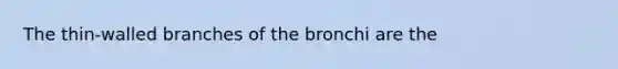 The thin-walled branches of the bronchi are the