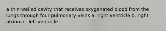 a thin-walled cavity that receives oxygenated blood from the lungs through four pulmonary veins a. right ventricle b. right atrium c. left ventricle