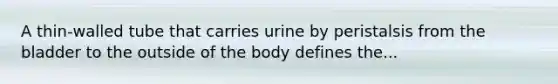 A thin-walled tube that carries urine by peristalsis from the bladder to the outside of the body defines the...