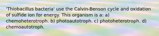 'Thiobacillus bacteria' use the Calvin-Benson cycle and oxidation of sulfide ion for energy. This organism is a: a) chemoheterotroph. b) photoautotroph. c) photoheterotroph. d) chemoautotroph.