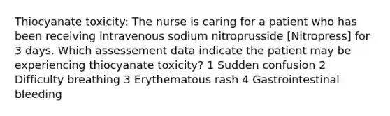 Thiocyanate toxicity: The nurse is caring for a patient who has been receiving intravenous sodium nitroprusside [Nitropress] for 3 days. Which assessement data indicate the patient may be experiencing thiocyanate toxicity? 1 Sudden confusion 2 Difficulty breathing 3 Erythematous rash 4 Gastrointestinal bleeding