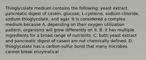 Thioglycolate medium contains the following: yeast extract, pancreatic digest of casein, glucose, L-cysteine, sodium chloride, sodium thioglycolate, and agar. It is considered a complex medium because A. depending on their oxygen utilization pattern, organisms will grow differently on it. B. it has multiple ingredients for a broad range of nutrients. C. both yeast extract and pancreatic digest of casein are not chemically defined. D. thioglycolate has a carbon-sulfur bond that many microbes cannot break enzymatical