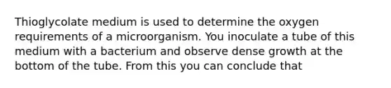 Thioglycolate medium is used to determine the oxygen requirements of a microorganism. You inoculate a tube of this medium with a bacterium and observe dense growth at the bottom of the tube. From this you can conclude that