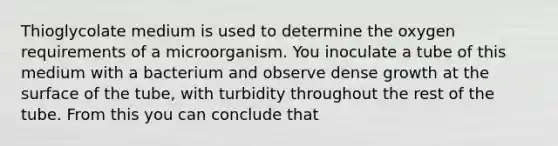 Thioglycolate medium is used to determine the oxygen requirements of a microorganism. You inoculate a tube of this medium with a bacterium and observe dense growth at the surface of the tube, with turbidity throughout the rest of the tube. From this you can conclude that