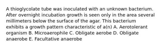 A thioglycolate tube was inoculated with an unknown bacterium. After overnight incubation growth is seen only in the area several millimeters below the surface of the agar. This bacterium exhibits a growth pattern characteristic of a(n) A. Aerotolerant organism B. Microaerophile C. Obligate aerobe D. Obligate anaerobe E. Facultative anaerobe