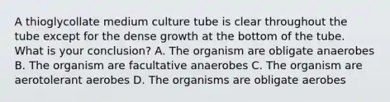 A thioglycollate medium culture tube is clear throughout the tube except for the dense growth at the bottom of the tube. What is your conclusion? A. The organism are obligate anaerobes B. The organism are facultative anaerobes C. The organism are aerotolerant aerobes D. The organisms are obligate aerobes