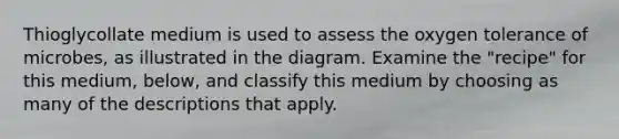 Thioglycollate medium is used to assess the oxygen tolerance of microbes, as illustrated in the diagram. Examine the "recipe" for this medium, below, and classify this medium by choosing as many of the descriptions that apply.